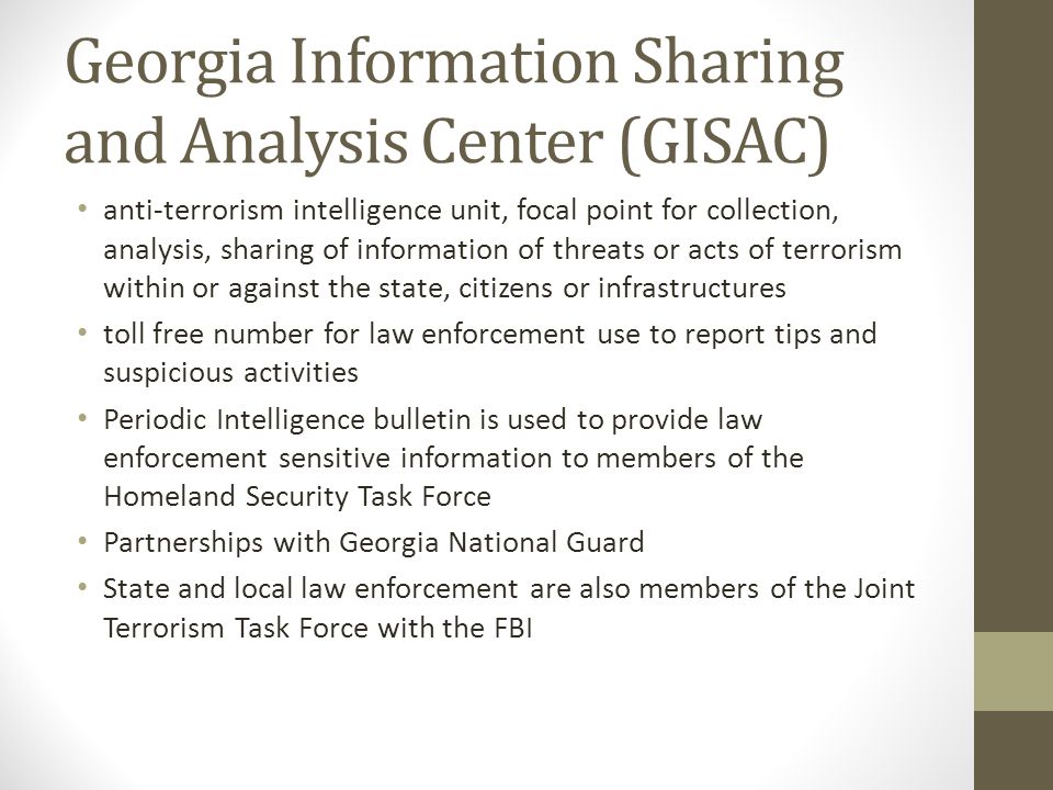 Georgia Information Sharing and Analysis Center (GISAC) anti-terrorism intelligence unit, focal point for collection, analysis, sharing of information of threats or acts of terrorism within or against the state, citizens or infrastructures toll free number for law enforcement use to report tips and suspicious activities Periodic Intelligence bulletin is used to provide law enforcement sensitive information to members of the Homeland Security Task Force Partnerships with Georgia National Guard State and local law enforcement are also members of the Joint Terrorism Task Force with the FBI