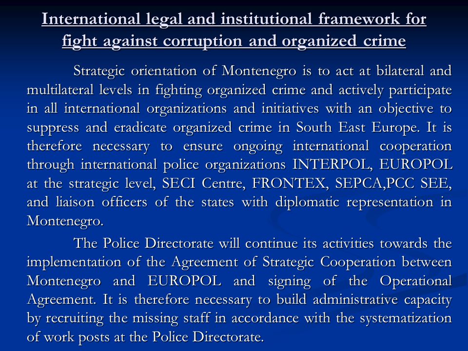 International legal and institutional framework for fight against corruption and organized crime Strategic orientation of Montenegro is to act at bilateral and multilateral levels in fighting organized crime and actively participate in all international organizations and initiatives with an objective to suppress and eradicate organized crime in South East Europe.