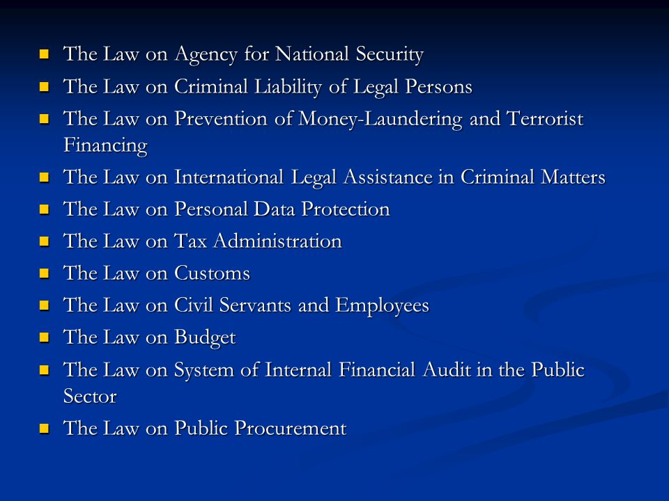 The Law on Agency for National Security The Law on Agency for National Security The Law on Criminal Liability of Legal Persons The Law on Criminal Liability of Legal Persons The Law on Prevention of Money-Laundering and Terrorist Financing The Law on Prevention of Money-Laundering and Terrorist Financing The Law on International Legal Assistance in Criminal Matters The Law on International Legal Assistance in Criminal Matters The Law on Personal Data Protection The Law on Personal Data Protection The Law on Tax Administration The Law on Tax Administration The Law on Customs The Law on Customs The Law on Civil Servants and Employees The Law on Civil Servants and Employees The Law on Budget The Law on Budget The Law on System of Internal Financial Audit in the Public Sector The Law on System of Internal Financial Audit in the Public Sector The Law on Public Procurement The Law on Public Procurement