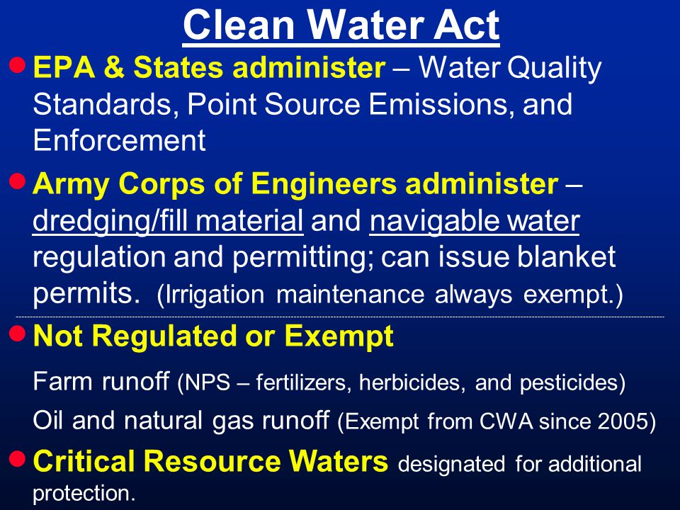 Clean Water Act EPA & States administer – Water Quality Standards, Point Source Emissions, and Enforcement Army Corps of Engineers administer – dredging/fill material and navigable water regulation and permitting; can issue blanket permits.