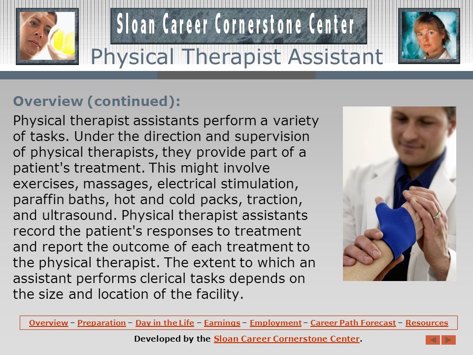 Overview: Physical Therapist Assistants help physical therapists to provide treatment that improves patient mobility, relieves pain, and prevents or lessens physical disabilities of patients.