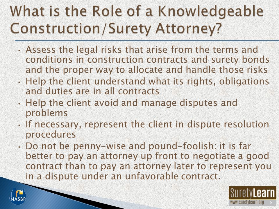 Assess the legal risks that arise from the terms and conditions in construction contracts and surety bonds and the proper way to allocate and handle those risks Help the client understand what its rights, obligations and duties are in all contracts Help the client avoid and manage disputes and problems If necessary, represent the client in dispute resolution procedures Do not be penny-wise and pound-foolish: it is far better to pay an attorney up front to negotiate a good contract than to pay an attorney later to represent you in a dispute under an unfavorable contract.