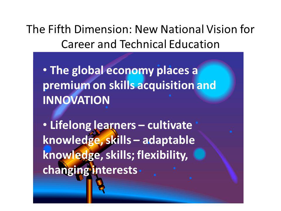 The Fifth Dimension: New National Vision for Career and Technical Education The global economy places a premium on skills acquisition and INNOVATION Lifelong learners – cultivate knowledge, skills – adaptable knowledge, skills; flexibility, changing interests