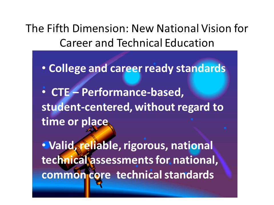 The Fifth Dimension: New National Vision for Career and Technical Education College and career ready standards CTE – Performance-based, student-centered, without regard to time or place Valid, reliable, rigorous, national technical assessments for national, common core technical standards