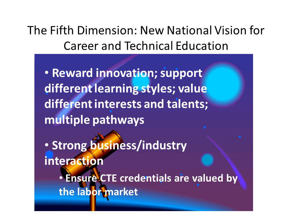 The Fifth Dimension: New National Vision for Career and Technical Education Reward innovation; support different learning styles; value different interests and talents; multiple pathways Strong business/industry interaction Ensure CTE credentials are valued by the labor market