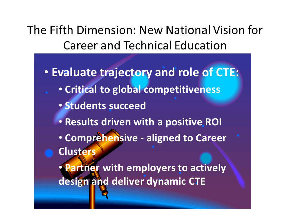 The Fifth Dimension: New National Vision for Career and Technical Education Evaluate trajectory and role of CTE: Critical to global competitiveness Students succeed Results driven with a positive ROI Comprehensive - aligned to Career Clusters Partner with employers to actively design and deliver dynamic CTE