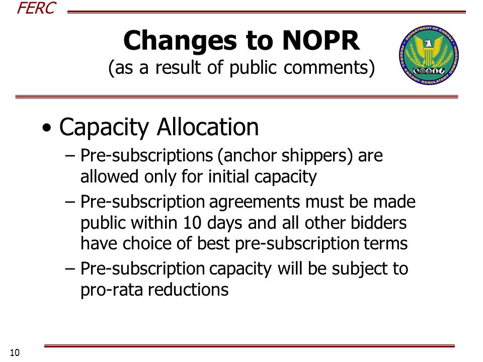 FERC 10 Changes to NOPR (as a result of public comments) Capacity Allocation –Pre-subscriptions (anchor shippers) are allowed only for initial capacity –Pre-subscription agreements must be made public within 10 days and all other bidders have choice of best pre-subscription terms –Pre-subscription capacity will be subject to pro-rata reductions