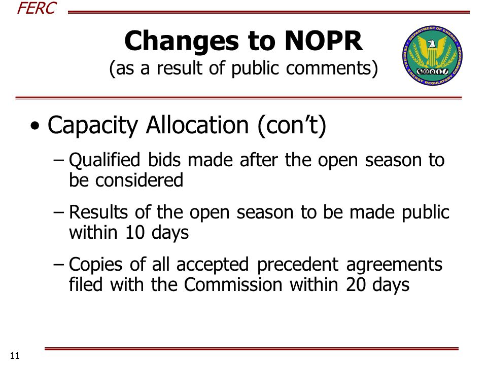 FERC 11 Changes to NOPR (as a result of public comments) Capacity Allocation (cont) –Qualified bids made after the open season to be considered –Results of the open season to be made public within 10 days –Copies of all accepted precedent agreements filed with the Commission within 20 days