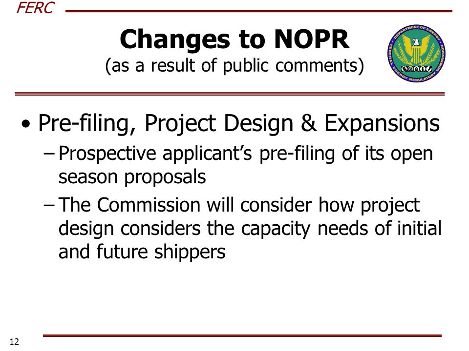 FERC 12 Changes to NOPR (as a result of public comments) Pre-filing, Project Design & Expansions –Prospective applicants pre-filing of its open season proposals –The Commission will consider how project design considers the capacity needs of initial and future shippers
