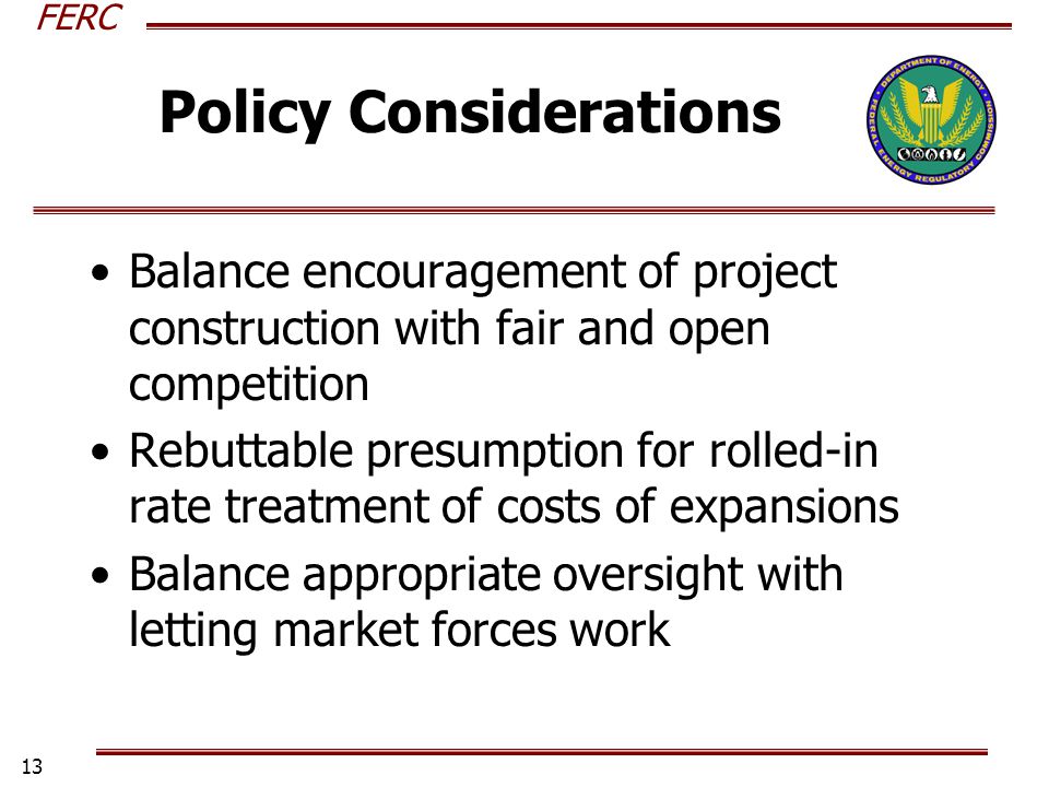 FERC 13 Policy Considerations Balance encouragement of project construction with fair and open competition Rebuttable presumption for rolled-in rate treatment of costs of expansions Balance appropriate oversight with letting market forces work