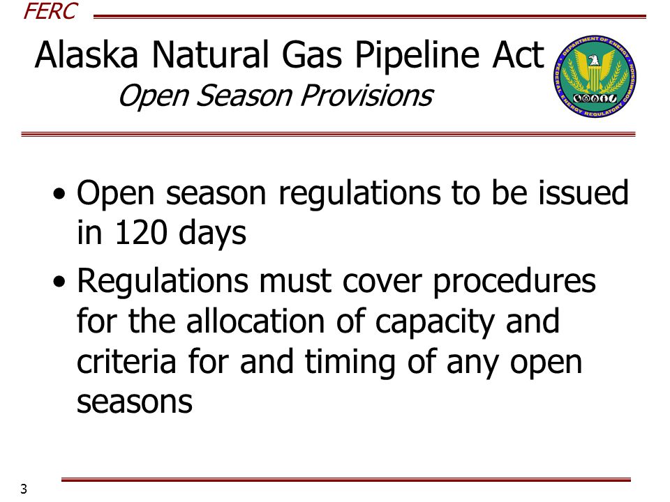 FERC 3 Open season regulations to be issued in 120 days Regulations must cover procedures for the allocation of capacity and criteria for and timing of any open seasons Alaska Natural Gas Pipeline Act Open Season Provisions