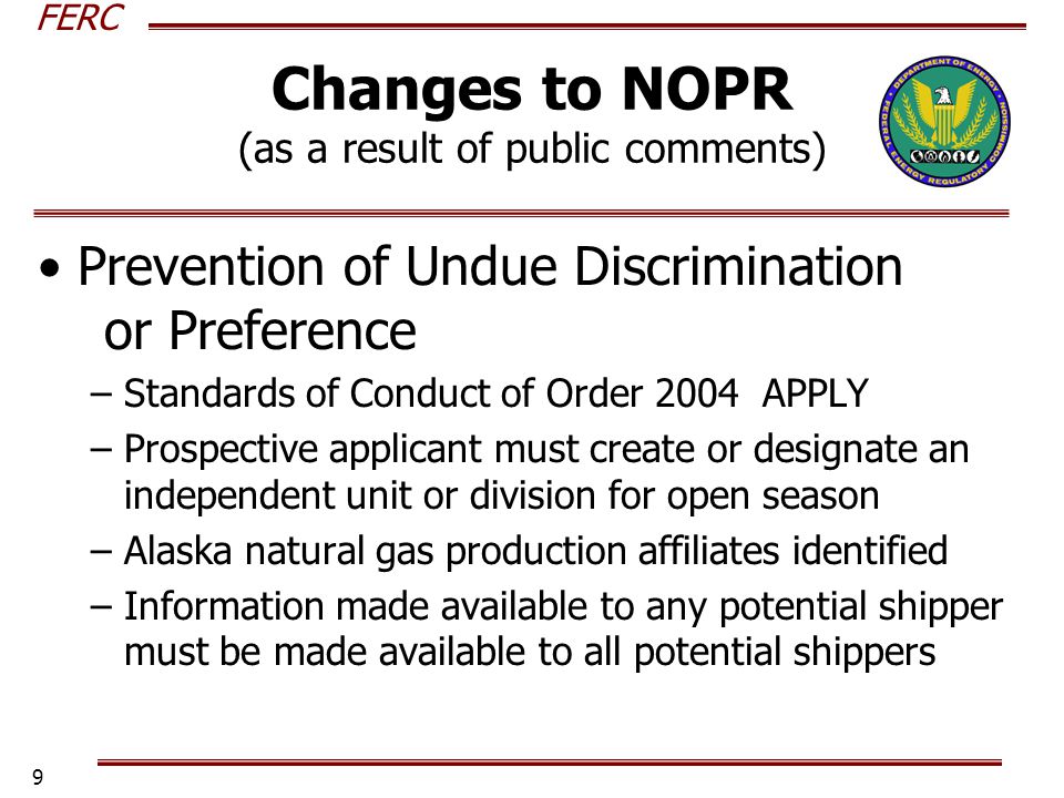 FERC 9 Changes to NOPR (as a result of public comments) Prevention of Undue Discrimination or Preference –Standards of Conduct of Order 2004 APPLY –Prospective applicant must create or designate an independent unit or division for open season –Alaska natural gas production affiliates identified –Information made available to any potential shipper must be made available to all potential shippers