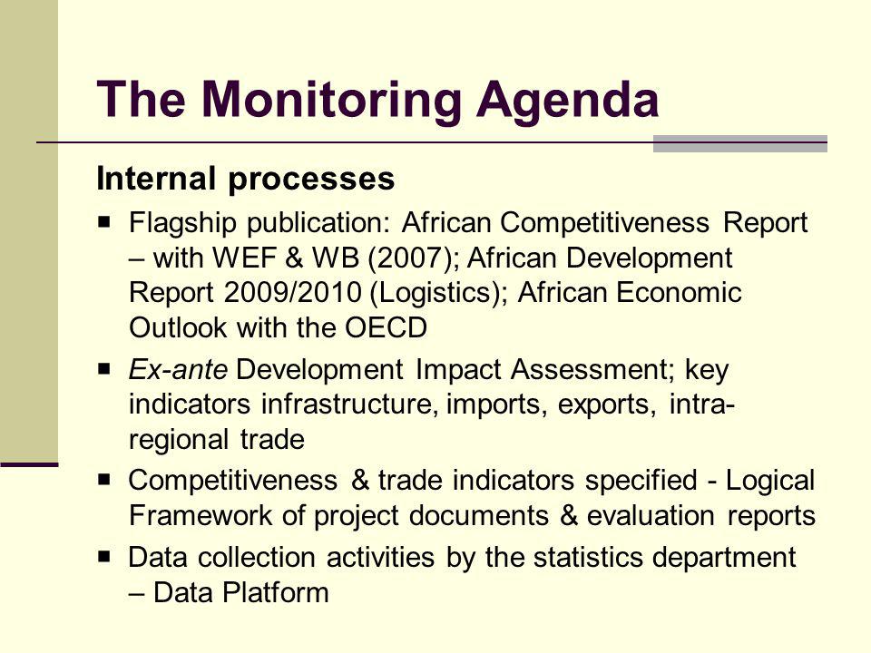 The Monitoring Agenda Internal processes Flagship publication: African Competitiveness Report – with WEF & WB (2007); African Development Report 2009/2010 (Logistics); African Economic Outlook with the OECD Ex-ante Development Impact Assessment; key indicators infrastructure, imports, exports, intra- regional trade Competitiveness & trade indicators specified - Logical Framework of project documents & evaluation reports Data collection activities by the statistics department – Data Platform