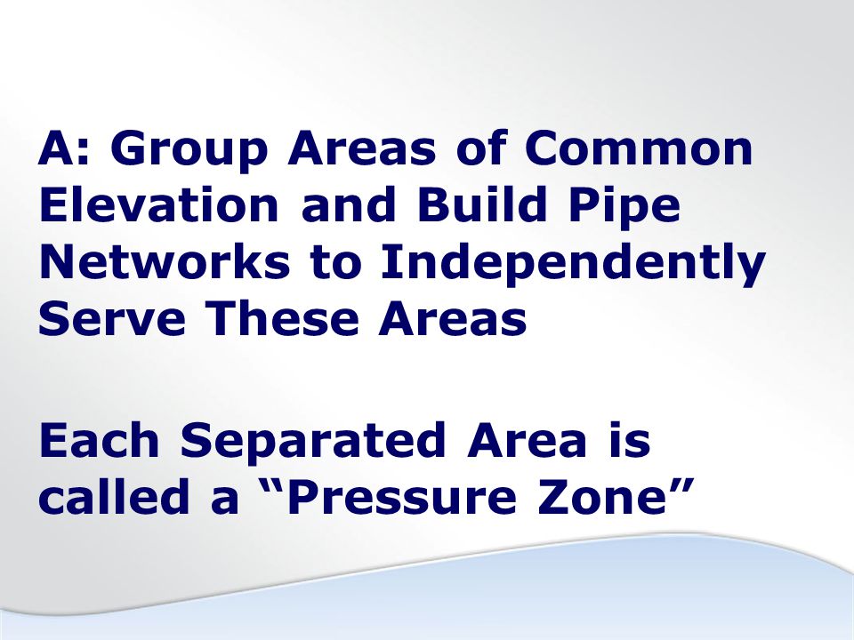 A: Group Areas of Common Elevation and Build Pipe Networks to Independently Serve These Areas Each Separated Area is called a Pressure Zone