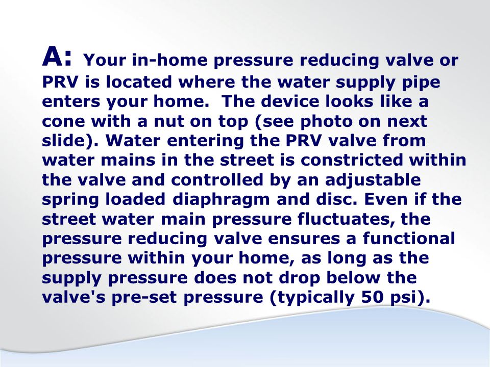 A: Your in-home pressure reducing valve or PRV is located where the water supply pipe enters your home.