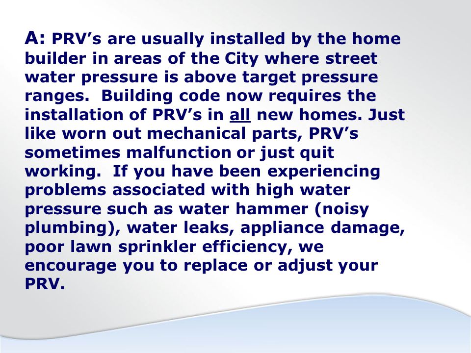 A: PRV’s are usually installed by the home builder in areas of the City where street water pressure is above target pressure ranges.