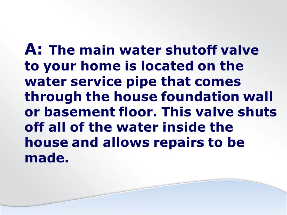 A: The main water shutoff valve to your home is located on the water service pipe that comes through the house foundation wall or basement floor.