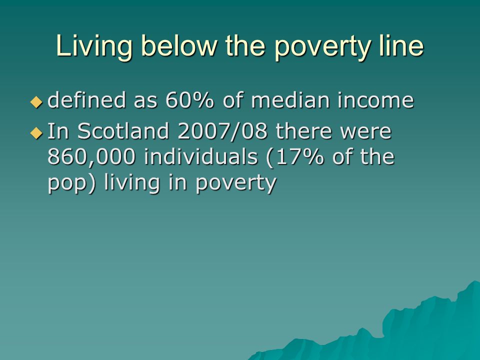 Living below the poverty line  defined as 60% of median income  In Scotland 2007/08 there were 860,000 individuals (17% of the pop) living in poverty