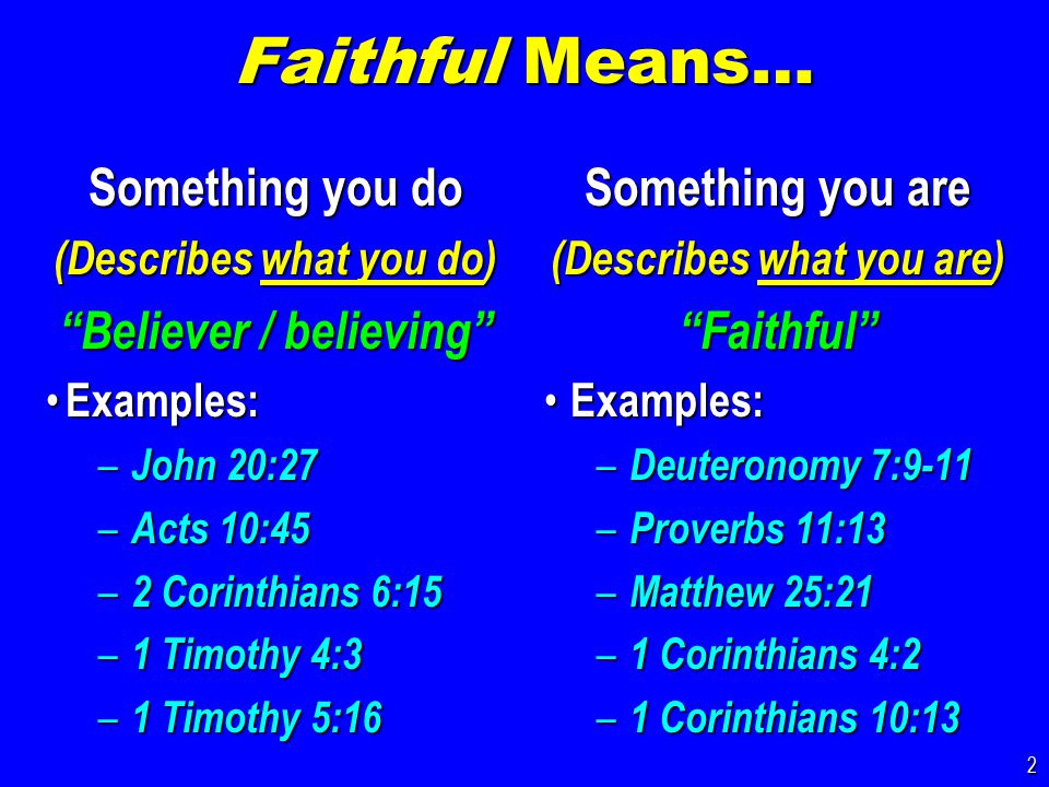Faithful Means… Something you do (Describes what you do) Believer / believing Examples: Examples: – John 20:27 – Acts 10:45 – 2 Corinthians 6:15 – 1 Timothy 4:3 – 1 Timothy 5:16 Something you are (Describes what you are) Faithful Examples: Examples: – Deuteronomy 7:9-11 – Proverbs 11:13 – Matthew 25:21 – 1 Corinthians 4:2 – 1 Corinthians 10:13 2