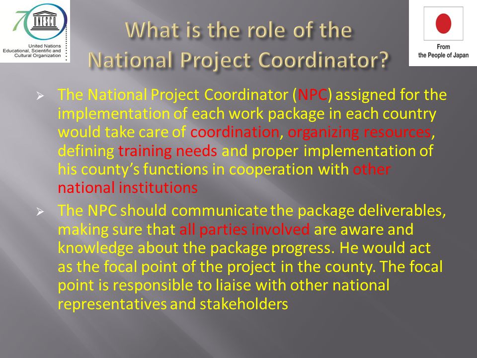  The National Project Coordinator (NPC) assigned for the implementation of each work package in each country would take care of coordination, organizing resources, defining training needs and proper implementation of his county’s functions in cooperation with other national institutions  The NPC should communicate the package deliverables, making sure that all parties involved are aware and knowledge about the package progress.