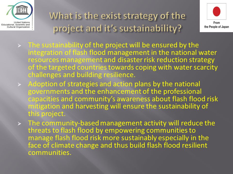  The sustainability of the project will be ensured by the integration of flash flood management in the national water resources management and disaster risk reduction strategy of the targeted countries towards coping with water scarcity challenges and building resilience.