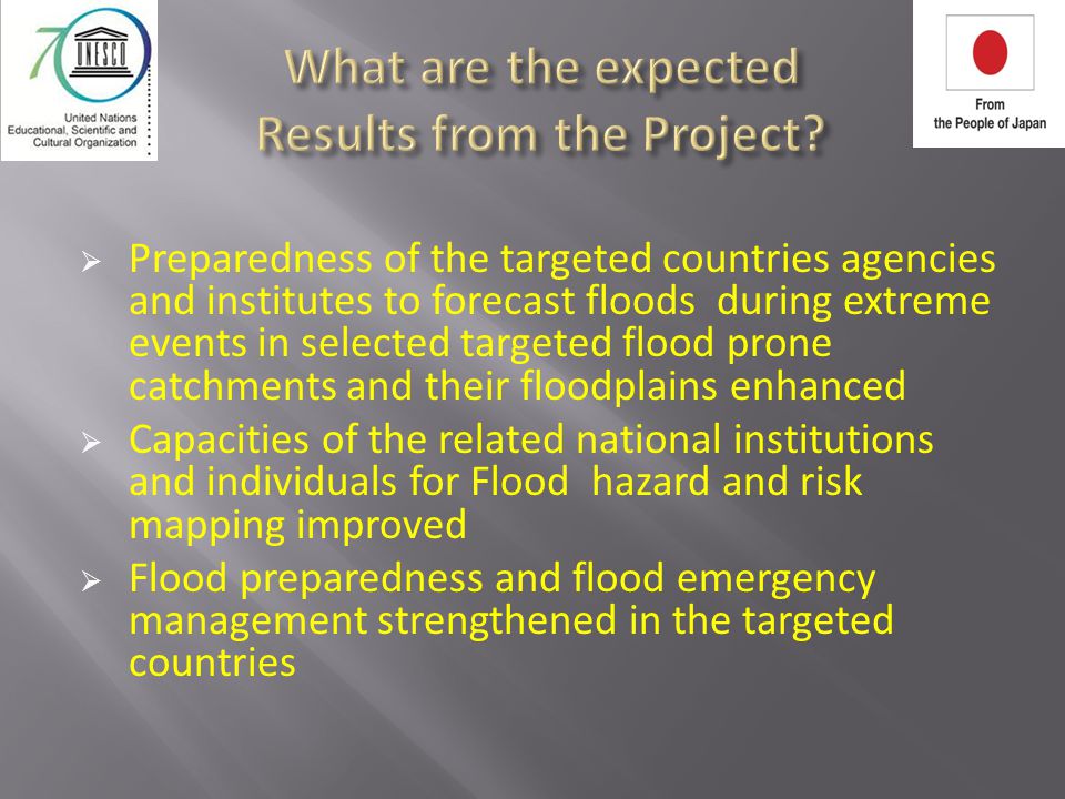  Preparedness of the targeted countries agencies and institutes to forecast floods during extreme events in selected targeted flood prone catchments and their floodplains enhanced  Capacities of the related national institutions and individuals for Flood hazard and risk mapping improved  Flood preparedness and flood emergency management strengthened in the targeted countries