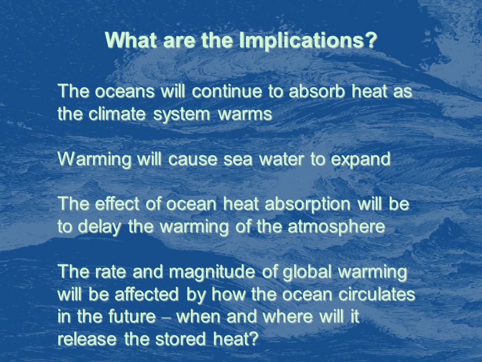 The oceans will continue to absorb heat as the climate system warms Warming will cause sea water to expand The effect of ocean heat absorption will be to delay the warming of the atmosphere The rate and magnitude of global warming will be affected by how the ocean circulates in the future – when and where will it release the stored heat.