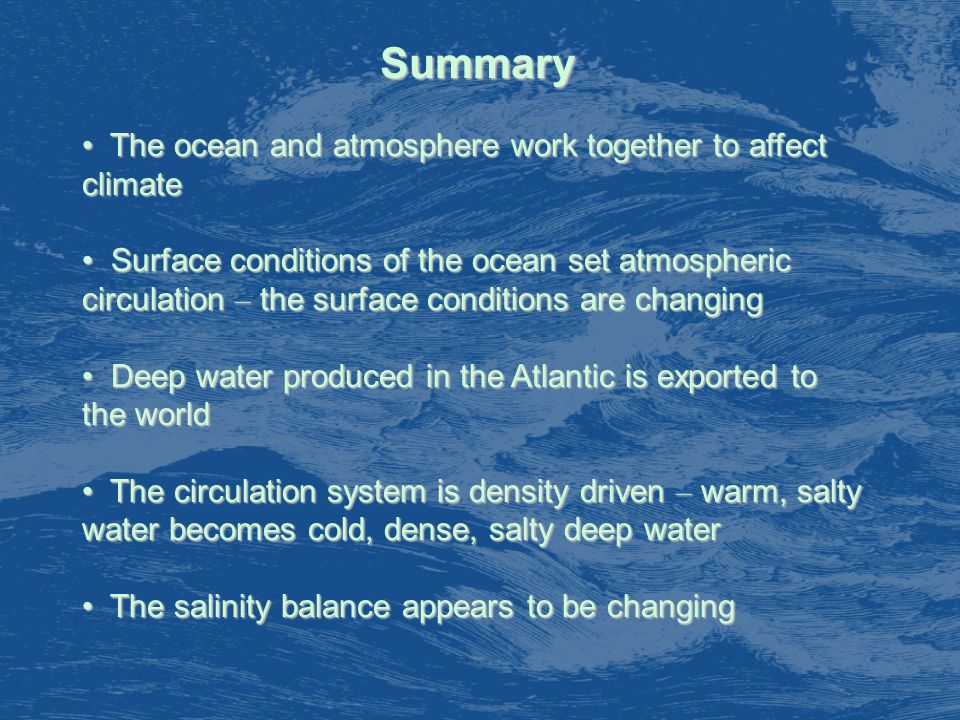 Summary The ocean and atmosphere work together to affect climate The ocean and atmosphere work together to affect climate Surface conditions of the ocean set atmospheric circulation – the surface conditions are changing Surface conditions of the ocean set atmospheric circulation – the surface conditions are changing Deep water produced in the Atlantic is exported to the world Deep water produced in the Atlantic is exported to the world The circulation system is density driven – warm, salty water becomes cold, dense, salty deep water The circulation system is density driven – warm, salty water becomes cold, dense, salty deep water The salinity balance appears to be changing The salinity balance appears to be changing