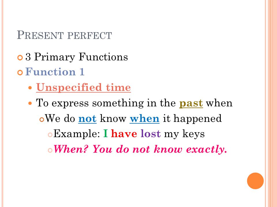 P RESENT PERFECT 3 Primary Functions Function 1 Unspecified time To express something in the past when We do not know when it happened Example: I have lost my keys When.