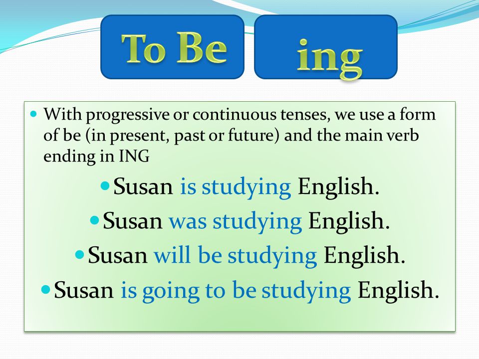 With progressive or continuous tenses, we use a form of be (in present, past or future) and the main verb ending in ING Susan is studying English.