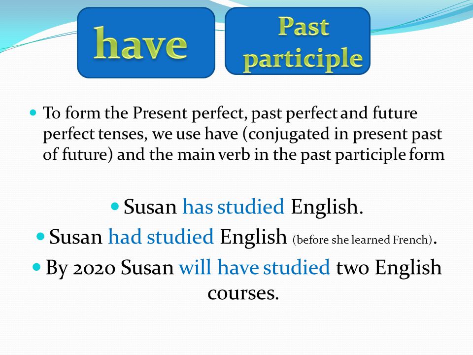 To form the Present perfect, past perfect and future perfect tenses, we use have (conjugated in present past of future) and the main verb in the past participle form Susan has studied English.