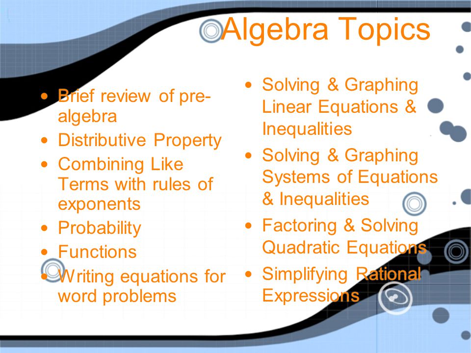 Intro to AlgebraTopics Order of Operations Combining Like Terms Solving Equations using Algebra Integers Real Numbers Data & Graphs Percents Polynomials Proportions Probability Inequalities Geometry Surface Area & Volume Coordinates Linear Equations and graphing