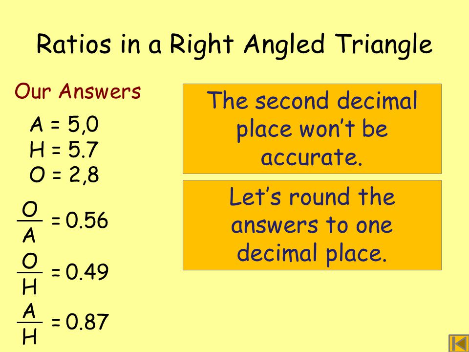 Ratios in a Right Angled Triangle A = 5,0 H = 5.7 O = 2,8 Our Answers O A =0.56 O H =0.49 A H =0.87 The second decimal place won’t be accurate.