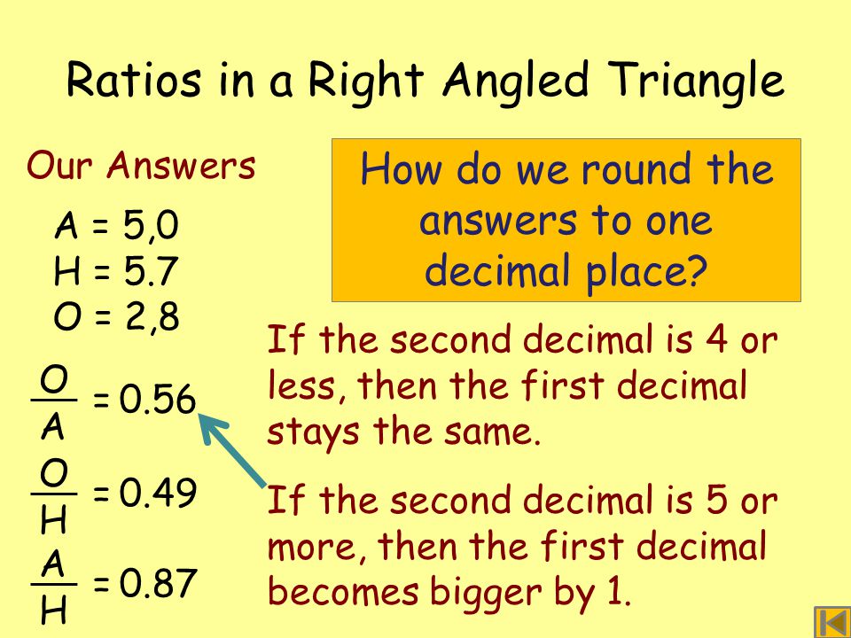 Ratios in a Right Angled Triangle A = 5,0 H = 5.7 O = 2,8 Our Answers O A =0.56 O H =0.49 A H =0.87 How do we round the answers to one decimal place.