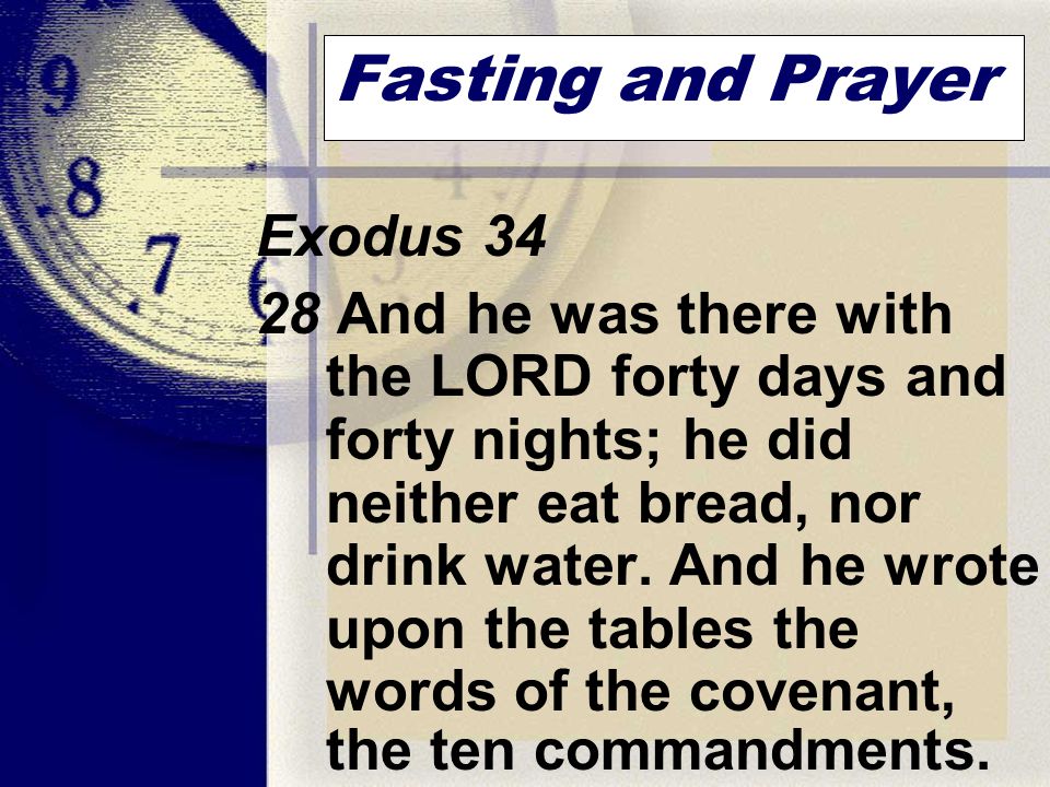 Fasting and Prayer Exodus And he was there with the LORD forty days and forty nights; he did neither eat bread, nor drink water.