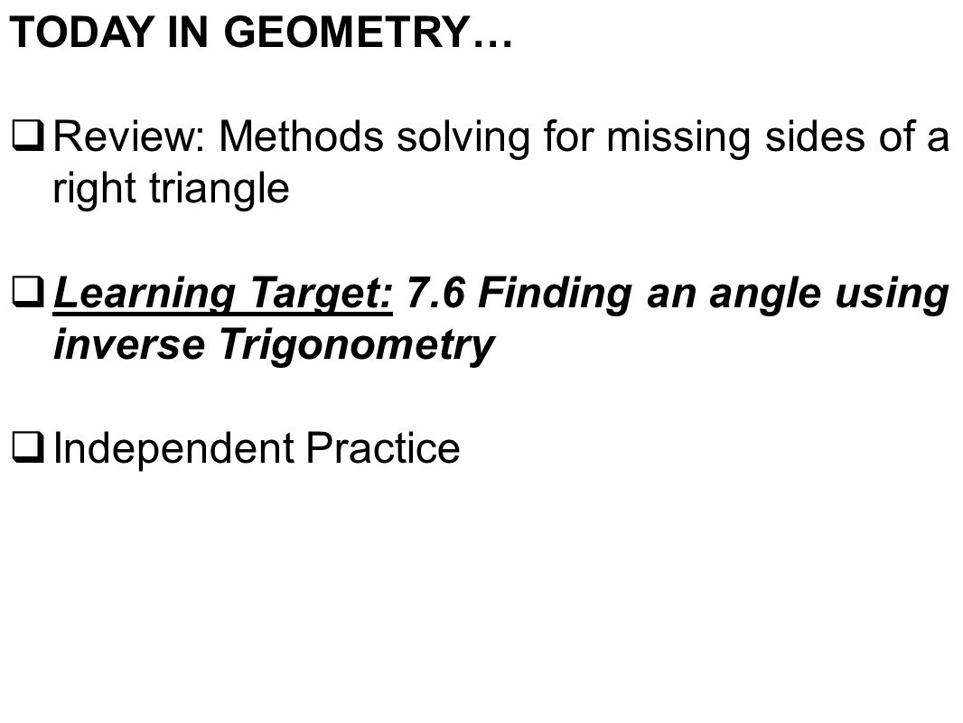 TODAY IN GEOMETRY…  Review: Methods solving for missing sides of a right triangle  Learning Target: 7.6 Finding an angle using inverse Trigonometry  Independent Practice