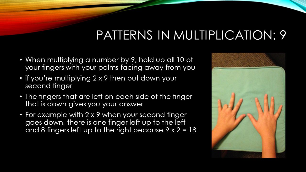 PATTERNS IN MULTIPLICATION: 9 When multiplying a number by 9, hold up all 10 of your fingers with your palms facing away from you if you’re multiplying 2 x 9 then put down your second finger The fingers that are left on each side of the finger that is down gives you your answer For example with 2 x 9 when your second finger goes down, there is one finger left up to the left and 8 fingers left up to the right because 9 x 2 = 18