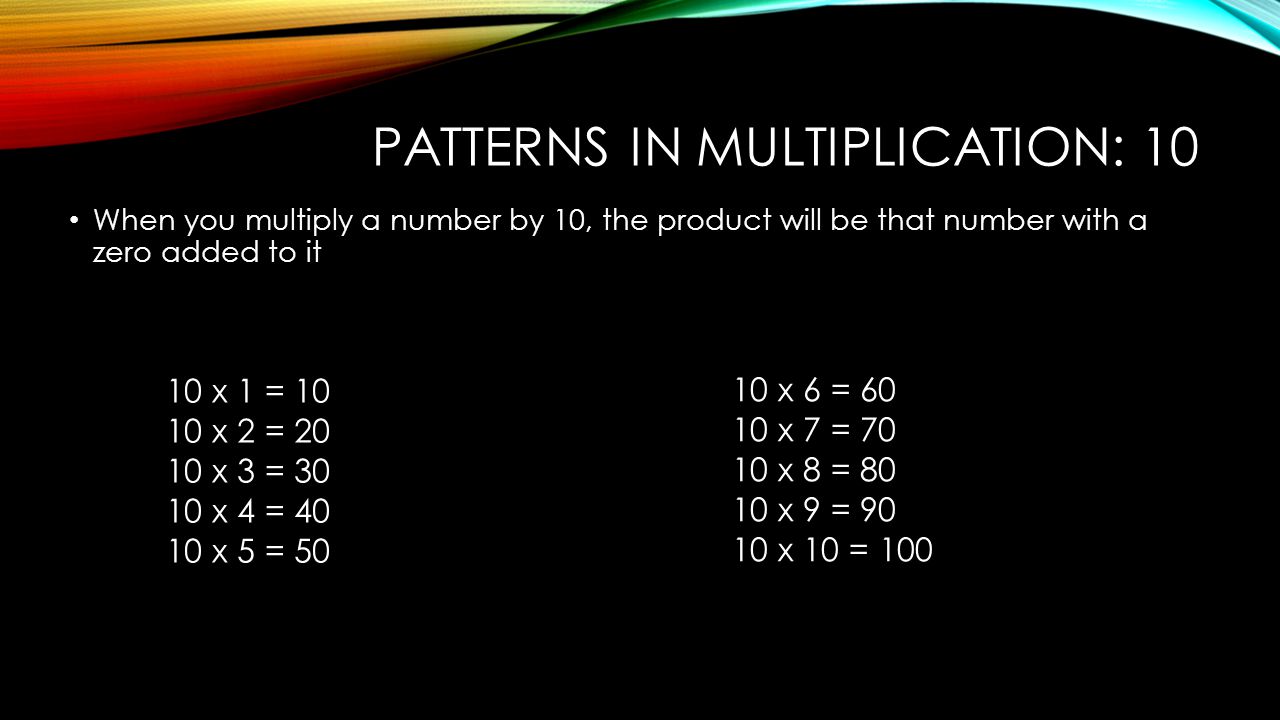 PATTERNS IN MULTIPLICATION: 10 When you multiply a number by 10, the product will be that number with a zero added to it 10 x 1 = x 2 = x 3 = x 4 = x 5 = x 6 = x 7 = x 8 = x 9 = x 10 = 100