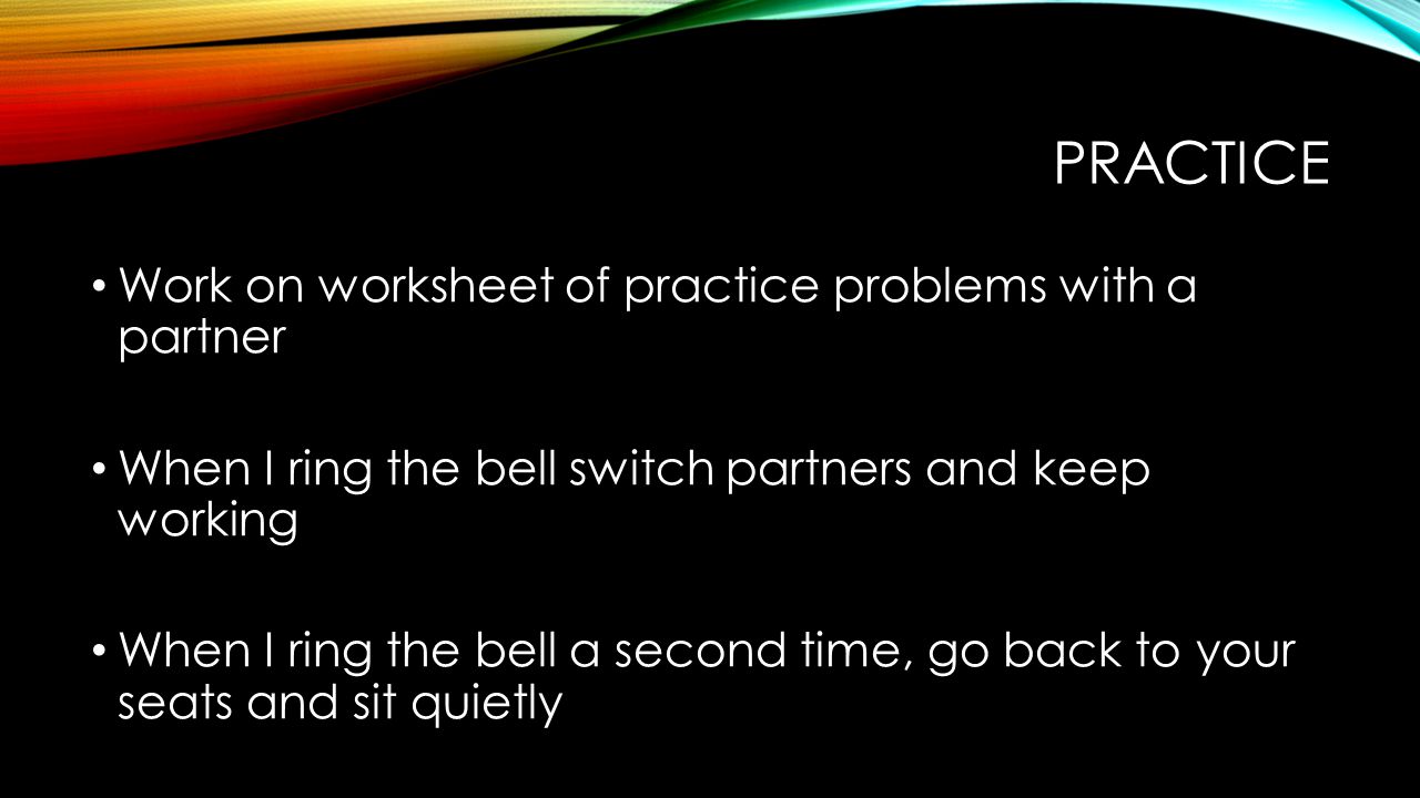 PRACTICE Work on worksheet of practice problems with a partner When I ring the bell switch partners and keep working When I ring the bell a second time, go back to your seats and sit quietly