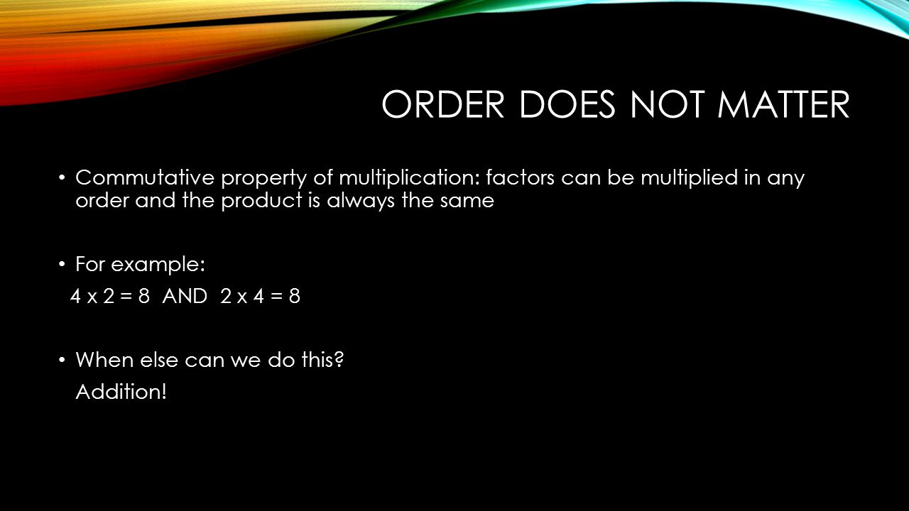 ORDER DOES NOT MATTER Commutative property of multiplication: factors can be multiplied in any order and the product is always the same For example: 4 x 2 = 8 AND 2 x 4 = 8 When else can we do this.