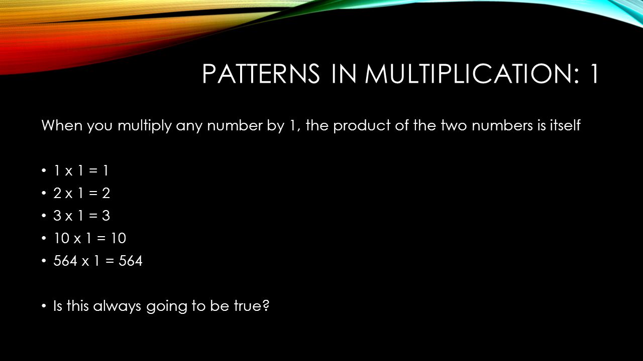 PATTERNS IN MULTIPLICATION: 1 When you multiply any number by 1, the product of the two numbers is itself 1 x 1 = 1 2 x 1 = 2 3 x 1 = 3 10 x 1 = x 1 = 564 Is this always going to be true