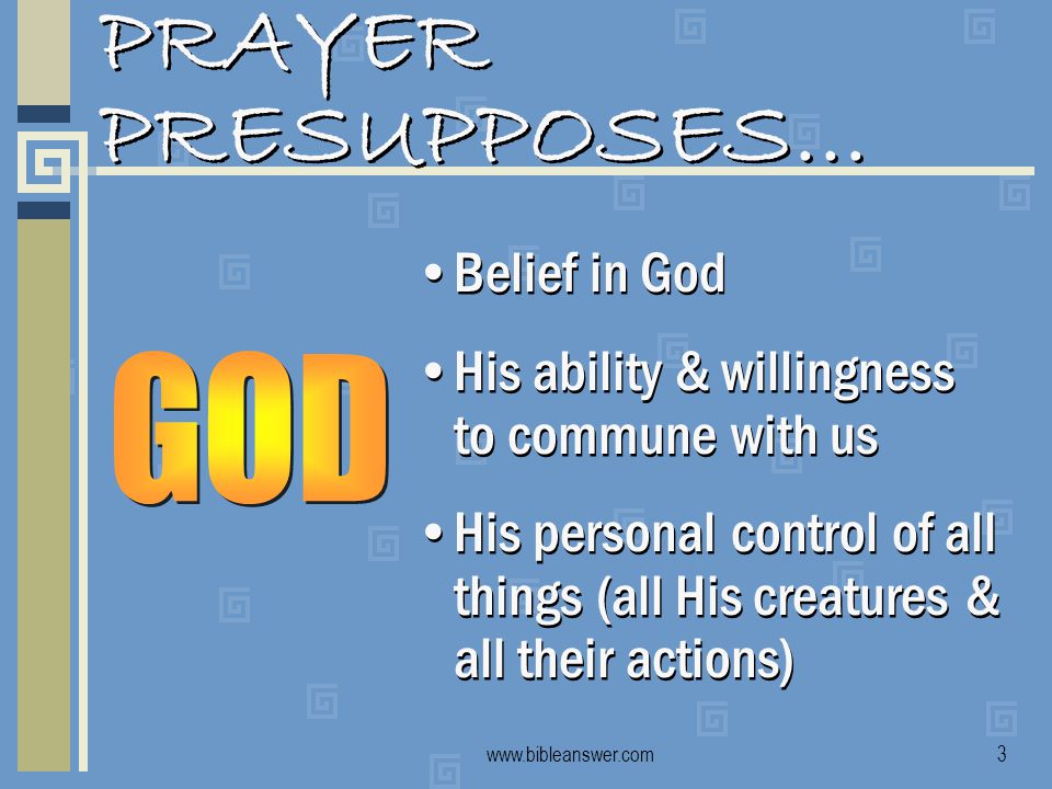 PRAYER PRESUPPOSES… Belief in God His ability & willingness to commune with us His personal control of all things (all His creatures & all their actions) Belief in God His ability & willingness to commune with us His personal control of all things (all His creatures & all their actions)