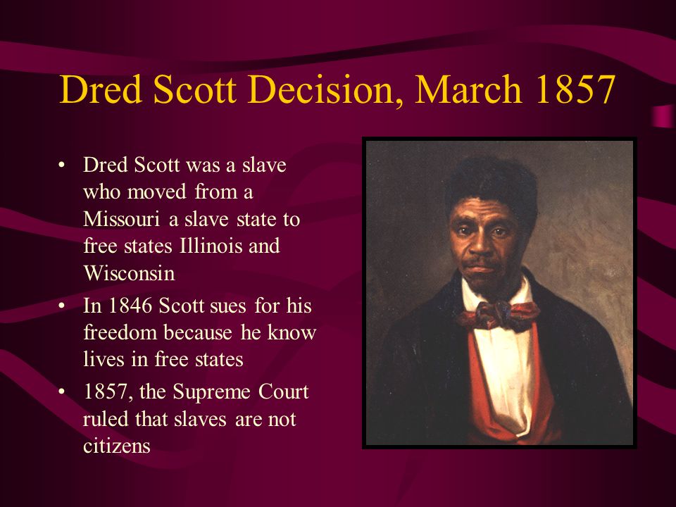 Dred Scott Decision, March 1857 Dred Scott was a slave who moved from a Missouri a slave state to free states Illinois and Wisconsin In 1846 Scott sues for his freedom because he know lives in free states 1857, the Supreme Court ruled that slaves are not citizens