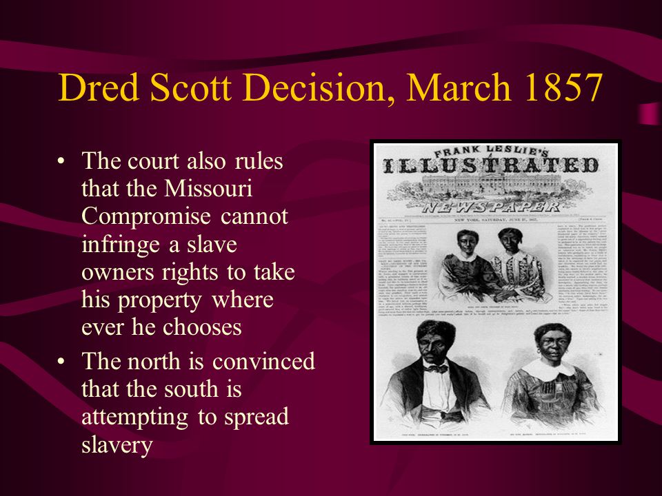 Dred Scott Decision, March 1857 The court also rules that the Missouri Compromise cannot infringe a slave owners rights to take his property where ever he chooses The north is convinced that the south is attempting to spread slavery