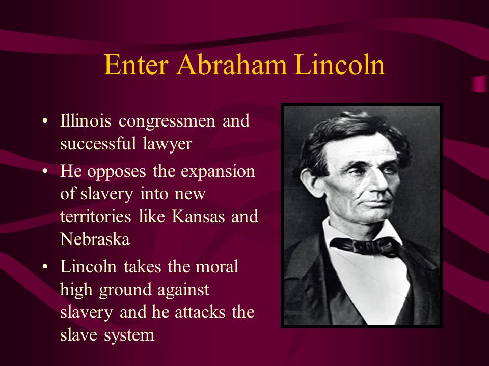 Enter Abraham Lincoln Illinois congressmen and successful lawyer He opposes the expansion of slavery into new territories like Kansas and Nebraska Lincoln takes the moral high ground against slavery and he attacks the slave system