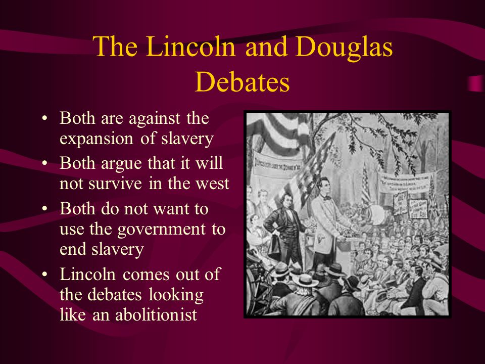 The Lincoln and Douglas Debates Both are against the expansion of slavery Both argue that it will not survive in the west Both do not want to use the government to end slavery Lincoln comes out of the debates looking like an abolitionist