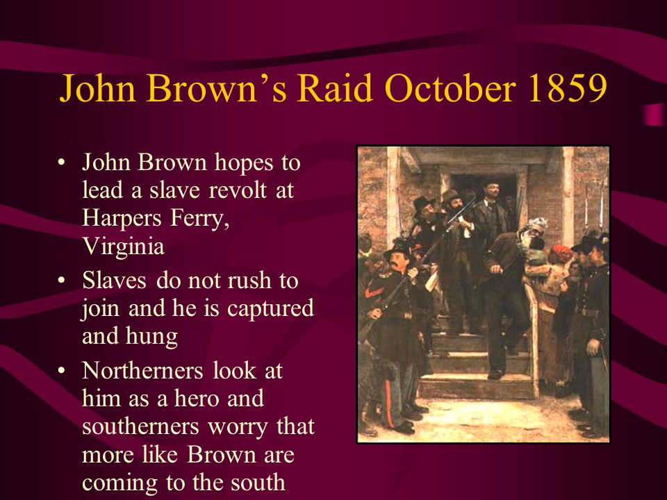 John Brown’s Raid October 1859 John Brown hopes to lead a slave revolt at Harpers Ferry, Virginia Slaves do not rush to join and he is captured and hung Northerners look at him as a hero and southerners worry that more like Brown are coming to the south