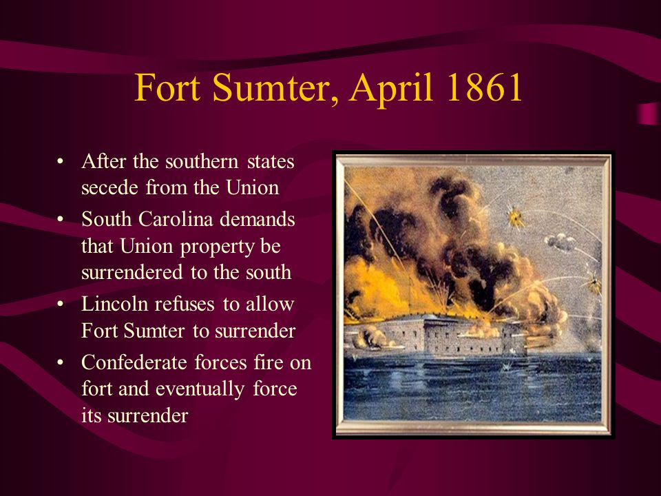 Fort Sumter, April 1861 After the southern states secede from the Union South Carolina demands that Union property be surrendered to the south Lincoln refuses to allow Fort Sumter to surrender Confederate forces fire on fort and eventually force its surrender