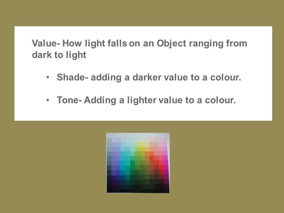 Value- How light falls on an Object ranging from dark to light Shade- adding a darker value to a colour.