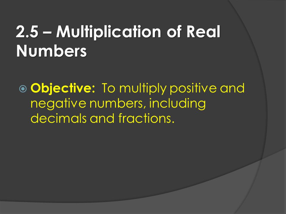 2.5 – Multiplication of Real Numbers  Objective: To multiply positive and negative numbers, including decimals and fractions.